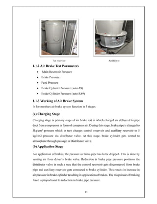 11
Air reservoir Air Blower
1.1.2 Air Brake Test Parameters
 Main Reservoir Pressure
 Brake Pressure
 Feed Pressure
 Brake Cylinder Pressure (auto A9)
 Brake Cylinder Pressure (auto SA9)
1.1.3 Working of Air Brake System
In locomotives air brake system function in 3 stages:
(a) Charging Stage
Charging stage is primary stage of air brake test in which charged air delivered to pipe
duct from compressor in form of compress air. During this stage, brake pipe is charged to
5kg/cm2
pressure which in turn charges control reservoir and auxiliary reservoir to 5
kg/cm2 pressure via distributor valve. At this stage, brake cylinder gets vented to
atmosphere through passage in Distributor valve.
(b) Application Stage
For application of brakes, the pressure in brake pipe has to be dropped. This is done by
venting air from driver`s brake valve. Reduction in brake pipe pressure positions the
distributor valve in such a way that the control reservoir gets disconnected from brake
pipe and auxiliary reservoir gets connected to brake cylinder. This results in increase in
air pressure in brake cylinder resulting in application of brakes. The magnitude of braking
force is proportional to reduction in brake pipe pressure.
 