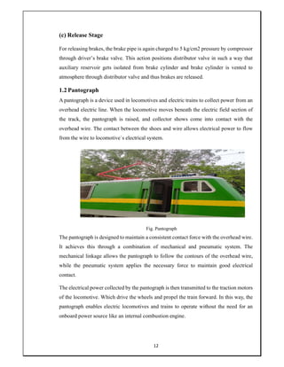 12
(c) Release Stage
For releasing brakes, the brake pipe is again charged to 5 kg/cm2 pressure by compressor
through driver’s brake valve. This action positions distributor valve in such a way that
auxiliary reservoir gets isolated from brake cylinder and brake cylinder is vented to
atmosphere through distributor valve and thus brakes are released.
1.2 Pantograph
A pantograph is a device used in locomotives and electric trains to collect power from an
overhead electric line. When the locomotive moves beneath the electric field section of
the track, the pantograph is raised, and collector shows come into contact with the
overhead wire. The contact between the shoes and wire allows electrical power to flow
from the wire to locomotive`s electrical system.
Fig. Pantograph
The pantograph is designed to maintain a consistent contact force with the overhead wire.
It achieves this through a combination of mechanical and pneumatic system. The
mechanical linkage allows the pantograph to follow the contours of the overhead wire,
while the pneumatic system applies the necessary force to maintain good electrical
contact.
The electrical power collected by the pantograph is then transmitted to the traction motors
of the locomotive. Which drive the wheels and propel the train forward. In this way, the
pantograph enables electric locomotives and trains to operate without the need for an
onboard power source like an internal combustion engine.
 