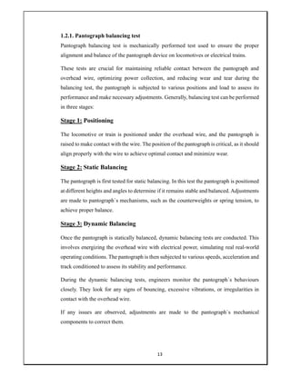 13
1.2.1. Pantograph balancing test
Pantograph balancing test is mechanically performed test used to ensure the proper
alignment and balance of the pantograph device on locomotives or electrical trains.
These tests are crucial for maintaining reliable contact between the pantograph and
overhead wire, optimizing power collection, and reducing wear and tear during the
balancing test, the pantograph is subjected to various positions and load to assess its
performance and make necessary adjustments. Generally, balancing test can be performed
in three stages:
Stage 1: Positioning
The locomotive or train is positioned under the overhead wire, and the pantograph is
raised to make contact with the wire. The position of the pantograph is critical, as it should
align properly with the wire to achieve optimal contact and minimize wear.
Stage 2: Static Balancing
The pantograph is first tested for static balancing. In this test the pantograph is positioned
at different heights and angles to determine if it remains stable and balanced. Adjustments
are made to pantograph`s mechanisms, such as the counterweights or spring tension, to
achieve proper balance.
Stage 3: Dynamic Balancing
Once the pantograph is statically balanced, dynamic balancing tests are conducted. This
involves energizing the overhead wire with electrical power, simulating real real-world
operating conditions. The pantograph is then subjected to various speeds, acceleration and
track conditioned to assess its stability and performance.
During the dynamic balancing tests, engineers monitor the pantograph`s behaviours
closely. They look for any signs of bouncing, excessive vibrations, or irregularities in
contact with the overhead wire.
If any issues are observed, adjustments are made to the pantograph`s mechanical
components to correct them.
 