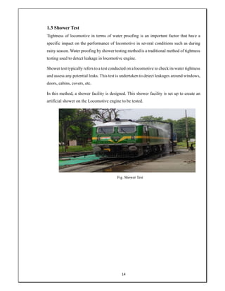 14
1.3 Shower Test
Tightness of locomotive in terms of water proofing is an important factor that have a
specific impact on the performance of locomotive in several conditions such as during
rainy season. Water proofing by shower testing method is a traditional method of tightness
testing used to detect leakage in locomotive engine.
Shower test typically refers to a test conducted on a locomotive to check its water tightness
and assess any potential leaks. This test is undertaken to detect leakages around windows,
doors, cabins, covers, etc.
In this method, a shower facility is designed. This shower facility is set up to create an
artificial shower on the Locomotive engine to be tested.
Fig. Shower Test
 