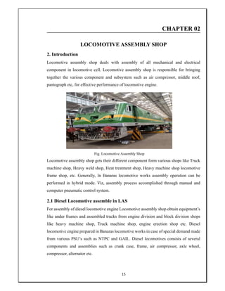 15
CHAPTER 02
LOCOMOTIVE ASSEMBLY SHOP
2. Introduction
Locomotive assembly shop deals with assembly of all mechanical and electrical
component in locomotive cell. Locomotive assembly shop is responsible for bringing
together the various component and subsystem such as air compressor, middle roof,
pantograph etc, for effective performance of locomotive engine.
Fig. Locomotive Assembly Shop
Locomotive assembly shop gets their different component form various shops like Truck
machine shop, Heavy weld shop, Heat treatment shop, Heavy machine shop locomotive
frame shop, etc. Generally, In Banaras locomotive works assembly operation can be
performed in hybrid mode. Viz, assembly process accomplished through manual and
computer pneumatic control system.
2.1 Diesel Locomotive assemble in LAS
For assembly of diesel locomotive engine Locomotive assembly shop obtain equipment’s
like under frames and assembled trucks from engine division and block division shops
like heavy machine shop, Truck machine shop, engine erection shop etc. Diesel
locomotive engine prepared in Banaras locomotive works in case of special demand made
from various PSU’s such as NTPC and GAIL. Diesel locomotives consists of several
components and assemblies such as crank case, frame, air compressor, axle wheel,
compressor, alternator etc.
 