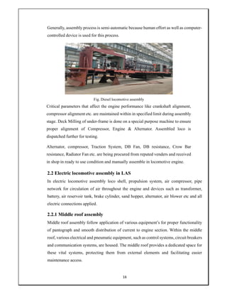 16
Generally, assembly process is semi-automatic because human effort as well as computer-
controlled device is used for this process.
Fig. Diesel locomotive assembly
Critical parameters that affect the engine performance like crankshaft alignment,
compressor alignment etc. are maintained within in specified limit during assembly
stage. Deck Milling of under-frame is done on a special purpose machine to ensure
proper alignment of Compressor, Engine & Alternator. Assembled loco is
dispatched further for testing.
Alternator, compressor, Traction System, DB Fan, DB resistance, Crow Bar
resistance, Radiator Fan etc. are being procured from reputed venders and received
in shop in ready to use condition and manually assemble in locomotive engine.
2.2 Electric locomotive assembly in LAS
In electric locomotive assembly loco shell, propulsion system, air compressor, pipe
network for circulation of air throughout the engine and devices such as transformer,
battery, air reservoir tank, brake cylinder, sand hopper, alternator, air blower etc and all
electric connections applied.
2.2.1 Middle roof assembly
Middle roof assembly follow application of various equipment’s for proper functionality
of pantograph and smooth distribution of current to engine section. Within the middle
roof, various electrical and pneumatic equipment, such as control systems, circuit breakers
and communication systems, are housed. The middle roof provides a dedicated space for
these vital systems, protecting them from external elements and facilitating easier
maintenance access.
 