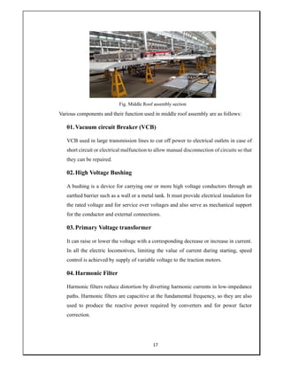 17
Fig. Middle Roof assembly section
Various components and their function used in middle roof assembly are as follows:
01.Vacuum circuit Breaker (VCB)
VCB used in large transmission lines to cut off power to electrical outlets in case of
short circuit or electrical malfunction to allow manual disconnection of circuits so that
they can be repaired.
02.High Voltage Bushing
A bushing is a device for carrying one or more high voltage conductors through an
earthed barrier such as a wall or a metal tank. It must provide electrical insulation for
the rated voltage and for service over voltages and also serve as mechanical support
for the conductor and external connections.
03.Primary Voltage transformer
It can raise or lower the voltage with a corresponding decrease or increase in current.
In all the electric locomotives, limiting the value of current during starting, speed
control is achieved by supply of variable voltage to the traction motors.
04.Harmonic Filter
Harmonic filters reduce distortion by diverting harmonic currents in low-impedance
paths. Harmonic filters are capacitive at the fundamental frequency, so they are also
used to produce the reactive power required by converters and for power factor
correction.
 