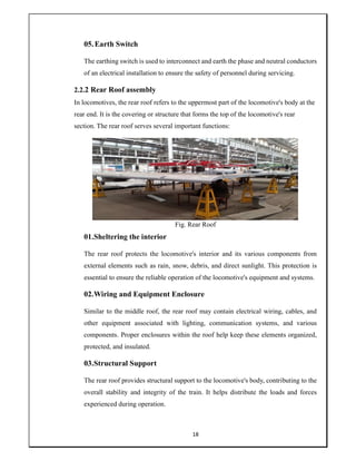 18
05.Earth Switch
The earthing switch is used to interconnect and earth the phase and neutral conductors
of an electrical installation to ensure the safety of personnel during servicing.
2.2.2 Rear Roof assembly
In locomotives, the rear roof refers to the uppermost part of the locomotive's body at the
rear end. It is the covering or structure that forms the top of the locomotive's rear
section. The rear roof serves several important functions:
Fig. Rear Roof
01.Sheltering the interior
The rear roof protects the locomotive's interior and its various components from
external elements such as rain, snow, debris, and direct sunlight. This protection is
essential to ensure the reliable operation of the locomotive's equipment and systems.
02.Wiring and Equipment Enclosure
Similar to the middle roof, the rear roof may contain electrical wiring, cables, and
other equipment associated with lighting, communication systems, and various
components. Proper enclosures within the roof help keep these elements organized,
protected, and insulated.
03.Structural Support
The rear roof provides structural support to the locomotive's body, contributing to the
overall stability and integrity of the train. It helps distribute the loads and forces
experienced during operation.
 