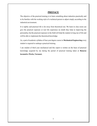 1
PREFACE
The objective of the practical training is to learn something about industries practically and
to be familiar with the working style of a technical person to adjust simply according to the
industrial environment.
It is rightly said practical life is far away from theoretical one. We learn in class room can
give the practical exposure or real life experience no doubt they help in improving the
personality, but the practical exposure in the field will help the student in long run of life and
will be able to implement the theoretical knowledge.
As, a part of academic syllabus of four-year degree course in Mechanical Engineering every
student is required to undergo a practical training.
I am student of third year mechanical and this report is written on the basis of practical
knowledge acquired by me during the period of practical training taken at Banaras
locomotive Works, Varanasi.
 