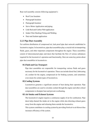 19
Rear roof assembly consists following equipment’s:
 Roof Line Insulator
 Pantograph Insulator
 Pantograph Insulator
 Servo Motor Application and piping
 Link Rod and Carbon Web application
 Intake Filter Bushing Fitting and Welding
 Duct and Sealant application
2.2.3 Pipe Duct Assembly
For uniform distribution of compressed air, leak proof pipe duct network established in
locomotive engine. In locomotives, pipe duct assemblies play a crucial role in transporting
fluids, gases, and other important components throughout the engine. These assemblies
consist of interconnected pipes and ducts that facilitate the flow of various substances
required for the locomotive's operation and functionality. Here are some key points about
pipe duct assemblies in locomotives:
01.Fluid and Gas Transport
Pipe duct assemblies are responsible for transporting various fluids and gases
necessary for the locomotive's operation. These can include diesel fuel, lubricating
oil, coolant for the engine, compressed air for braking systems, and sometimes
even steam for certain types of locomotives.
02.Cooling Systems
Locomotives generate a significant amount of heat during their operation. Pipe
duct assemblies are used to circulate coolant through the engine and other critical
components to dissipate heat and prevent overheating.
03.Air Intake and Exhaust Systems
The locomotive's engine requires a continuous supply of air for combustion. Pipe
ducts help channel the intake air to the engine while also directing exhaust gases
away from the engine and releasing them outside the locomotive.
This system contributes in cooling system by providing fresh air to air blower thus
increases efficiency of the system.
 