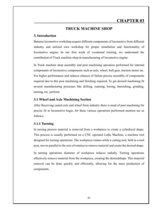 21
CHAPTER 03
TRUCK MACHINE SHOP
3. Introduction
Banaras locomotive workshop acquire different components of locomotive from different
industry and utilized own workshop for proper installation and functionality of
locomotive engine. In our first week of vocational training, we understand the
contribution of Truck machine shop in manufacturing of locomotive engine.
In Truck machine shop assembly and post machining operation performed for internal
components of locomotive components such as axle, wheel, bull gear, traction motor etc.
For higher performance and reduces chances of failure precise assembly of components
required due to this post machining and finishing required. To get desired machining fit
several manufacturing processes like drilling, reaming, boring, burnishing, grinding,
turning, etc. perform.
3.1 Wheel and Axle Machining Section
After Receiving casted axle and wheel from industry there is need of post machining for
precise fit in locomotive bogie, for these various operations performed mention are as
follows:
3.1.1 Turning
In turning process material is removed from a workpiece to create a cylindrical shape.
This process is usually performed on a CNC operated Lathe Machine, a machine tool
designed for turning operations. The workpiece rotates while a cutting tool, held in a tool
post, moves parallel to the axis of rotation to remove material and create the desired shape.
In turning operations diameter of workpiece reduces radially. Turning operations
effectively remove material from the workpiece, creating the desiredshape. This material
removal can be done quickly and efficiently, allowing for the mass production of
components.
 
