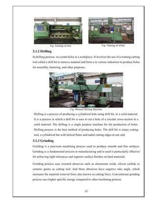 22
Fig. Turning of axle Fig. Turning of wheel
3.1.2 Drilling
In drilling process, we create holes in a workpiece. It involves the use of a rotating cutting
tool called a drill bit to remove material and form a in various industries to produce holes
for assembly, fastening, and other purposes.
Fig. Manual Drilling Machine
Drilling is a process of producing a cylindrical hole using drill bit, in a solid material.
It is a process in which a drill bit is uses to cut a hole of a circular cross-section in a
solid material. The drilling is a single purpose machine for the production of holes.
Drilling process is the best method of producing holes. The drill bit is rotary cutting
tool, a cylindrical bar with helical flutes and radial cutting edges at one end.
3.1.3 Grinding
Grinding is a precision machining process used to produce smooth and fine surfaces.
Grinding is a fundamental process in manufacturing and is used is particularly effective
for achieving tight tolerances and superior surface finishes on hard materials.
Grinding process uses oriented abrasives such as aluminium oxide, silicon carbide or
ceramic grains as cutting tool. And these abrasives have negative rake angle, which
increases the material removal force also known as cutting force. Conventional grinding
process uses higher specific energy compared to other machining process.
 