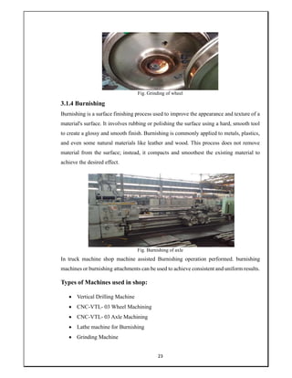 23
Fig. Grinding of wheel
3.1.4 Burnishing
Burnishing is a surface finishing process used to improve the appearance and texture of a
material's surface. It involves rubbing or polishing the surface using a hard, smooth tool
to create a glossy and smooth finish. Burnishing is commonly applied to metals, plastics,
and even some natural materials like leather and wood. This process does not remove
material from the surface; instead, it compacts and smoothest the existing material to
achieve the desired effect.
Fig. Burnishing of axle
In truck machine shop machine assisted Burnishing operation performed. burnishing
machines or burnishing attachments can be used to achieve consistent and uniform results.
Types of Machines used in shop:
 Vertical Drilling Machine
 CNC-VTL- 03 Wheel Machining
 CNC-VTL- 03 Axle Machining
 Lathe machine for Burnishing
 Grinding Machine
 