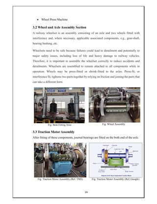 24
 Wheel Press Machine
3.2 Wheel and Axle Assembly Section
A railway wheelset is an assembly consisting of an axle and two wheels fitted with
interference and, where necessary, applicable associated components, e.g., gear-shaft,
bearing bushing, etc.
Wheelsets need to be safe because failures could lead to derailment and potentially to
major safety issues, including loss of life and heavy damage to railway vehicles.
Therefore, it is important to assemble the wheelset correctly to reduce accidents and
derailments. Wheelsets are assembled to remain attached to all components while in
operation. Wheels may be press-fitted or shrink-fitted to the axles. Press-fit, or
interference fit, tightens two parts together by relying on friction and joining the parts that
can take a different form.
Fig. Bear Fitting Area Fig. Wheel Assembly
3.3 Traction Motor Assembly
After fitting of these components, journal bearings are fitted on the both end of the axle.
Fig. Traction Motor Assembly (Ref. TMS) Fig. Traction Motor Assembly (Ref. Google)
 
