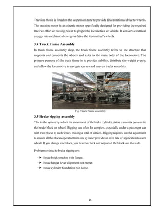 25
Traction Motor is fitted on the suspension tube to provide final rotational drive to wheels.
The traction motor is an electric motor specifically designed for providing the required
tractive effort or pulling power to propel the locomotive or vehicle. It converts electrical
energy into mechanical energy to drive the locomotive's wheels.
3.4 Truck Frame Assembly
In truck frame assembly shop, the truck frame assembly refers to the structure that
supports and connects the wheels and axles to the main body of the locomotive. The
primary purpose of the truck frame is to provide stability, distribute the weight evenly,
and allow the locomotive to navigate curves and uneven tracks smoothly.
Fig. Truck Frame assembly
3.5 Brake rigging assembly
This is the system by which the movement of the brake cylinder piston transmits pressure to
the brake block on wheel. Rigging can often be complex, especially under a passenger car
with two blocks to each wheel, making a total of sixteen. Rigging requires careful adjustment
to ensure all the blocks operated from one cylinder provide an even rate of application to each
wheel. If you change one block, you have to check and adjust all the blocks on that axle.
Problems related to brake rigging are:
 Brake block touches with flange.
 Brake hanger lever alignment not proper.
 Brake cylinder foundation bolt loose.
 