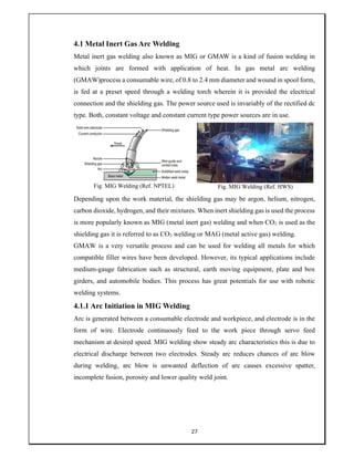 27
4.1 Metal Inert Gas Arc Welding
Metal inert gas welding also known as MIG or GMAW is a kind of fusion welding in
which joints are formed with application of heat. In gas metal arc welding
(GMAW)process a consumable wire, of 0.8 to 2.4 mm diameter and wound in spool form,
is fed at a preset speed through a welding torch wherein it is provided the electrical
connection and the shielding gas. The power source used is invariably of the rectified dc
type. Both, constant voltage and constant current type power sources are in use.
Fig. MIG Welding (Ref. NPTEL) Fig. MIG Welding (Ref. HWS)
Depending upon the work material, the shielding gas may be argon, helium, nitrogen,
carbon dioxide, hydrogen, and their mixtures. When inert shielding gas is used the process
is more popularly known as MIG (metal inert gas) welding and when CO2 is used as the
shielding gas it is referred to as CO2 welding or MAG (metal active gas) welding.
GMAW is a very versatile process and can be used for welding all metals for which
compatible filler wires have been developed. However, its typical applications include
medium-gauge fabrication such as structural, earth moving equipment, plate and box
girders, and automobile bodies. This process has great potentials for use with robotic
welding systems.
4.1.1 Arc Initiation in MIG Welding
Arc is generated between a consumable electrode and workpiece, and electrode is in the
form of wire. Electrode continuously feed to the work piece through servo feed
mechanism at desired speed. MIG welding show steady arc characteristics this is due to
electrical discharge between two electrodes. Steady arc reduces chances of arc blow
during welding, arc blow is unwanted deflection of arc causes excessive spatter,
incomplete fusion, porosity and lower quality weld joint.
 