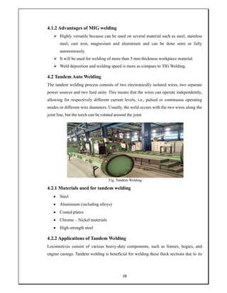 28
4.1.2 Advantages of MIG welding
 Highly versatile because can be used on several material such as steel, stainless
steel, cast iron, magnesium and aluminium and can be done semi or fully
autonomously.
 It will be used for welding of more than 5 mm thickness workpiece material.
 Weld deposition and welding speed is more as compare to TIG Welding.
4.2 Tandem Auto Welding
The tandem welding process consists of two electronically isolated wires, two separate
power sources and two feed units. This means that the wires can operate independently,
allowing for respectively different current levels, i.e., pulsed or continuous operating
modes or different wire diameters. Usually, the weld occurs with the two wires along the
joint line, but the torch can be rotated around the joint.
Fig. Tandem Welding
4.2.1 Materials used for tandem welding
 Steel
 Aluminium (including alloys)
 Coated plates
 Chrome – Nickel materials
 High-strength steel
4.2.2 Applications of Tandem Welding
Locomotives consist of various heavy-duty components, such as frames, bogies, and
engine casings. Tandem welding is beneficial for welding these thick sections due to its
 
