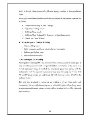 29
ability to deposit a large amount of weld metal quickly, resulting in faster production
times.
Some applications tandem welding that I observe in Banaras Locomotive workshop are
as follows:
 Longitudinal Welding of Train Carriages
 High Speed welding of Rails.
 Welding of large panels
 Welding of Fuel Tanks and Air Reservoirs in Diesel Locomotive.
 Chassis and Frame Welding.
4.2.3 Advantages of Tandem Welding
 Higher welding speed.
 Better penetration and fusion between the two base metals.
 Reduced specific heat input.
 Increase Joint accessibility.
4.3 Submerged Arc Welding
Submerged arc welding (SAW) is a process in which continuous copper coated spooled
wire is used in conjunction with lose granulated flux poured ahead of the arc so as to
provide a protective media to ward off the atmospheric gases from reacting with the
molten metal pool. The electrode wire diameter may range between 2 and 10 mm. Both
AC and DC power sources are used though DC with electrode positive (DCEP) is the
preferred choice.
The weld joint produced by submerged arc welding is of very high quality and
consequently this process finds extensive use in joining thick plates in long, linear seams
as are encountered in ships, pressure vessels, bridges, structural work, welded pipes, and
nuclear reactors.
 