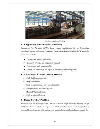 30
Fig. Submerged Arc Welding
4.3.1 Application of Submerged Arc Welding
Submerged Arc Welding (SAW) finds various applications in the locomotive
manufacturing and maintenance processes. Some of the key areas where SAW is used in
locomotive include:
 Locomotive Frame Fabrication
 Assembly of bogie and suspension element
 Coupler and draft gear assembly
 Used in the fabrication and repair of locomotive exhaust systems.
4.3.2 Advantages of Submerged Arc Welding
 High Weld deposition rates.
 Deep Penetration.
 CNC operation makes easy for automation.
 Reduced health hazard for Welder.
 Minimal Welding Fumes.
 High welding efficiency.
4.4 Fluxed-Cored Arc Welding
The flux-cored arc welding (FCAW) process, is similar to gas metal-arc welding, except
that the electrode is tubular in shape and is filled with flux. Cored electrodes produce a
more stable arc, improve weld contour, and produce better mechanical properties of the
 
