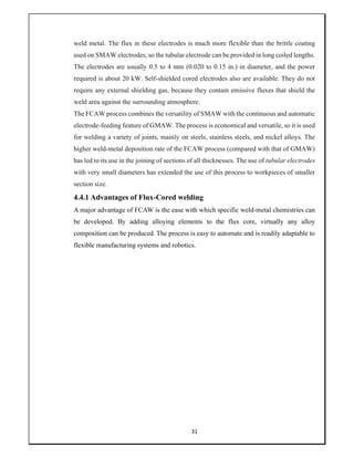 31
weld metal. The flux in these electrodes is much more flexible than the brittle coating
used on SMAW electrodes, so the tubular electrode can be provided in long coiled lengths.
The electrodes are usually 0.5 to 4 mm (0.020 to 0.15 in.) in diameter, and the power
required is about 20 kW. Self-shielded cored electrodes also are available. They do not
require any external shielding gas, because they contain emissive fluxes that shield the
weld area against the surrounding atmosphere.
The FCAW process combines the versatility of SMAW with the continuous and automatic
electrode-feeding feature of GMAW. The process is economical and versatile, so it is used
for welding a variety of joints, mainly on steels, stainless steels, and nickel alloys. The
higher weld-metal deposition rate of the FCAW process (compared with that of GMAW)
has led to its use in the joining of sections of all thicknesses. The use of tubular electrodes
with very small diameters has extended the use of this process to workpieces of smaller
section size.
4.4.1 Advantages of Flux-Cored welding
A major advantage of FCAW is the ease with which specific weld-metal chemistries can
be developed. By adding alloying elements to the flux core, virtually any alloy
composition can be produced. The process is easy to automate and is readily adaptable to
flexible manufacturing systems and robotics.
 