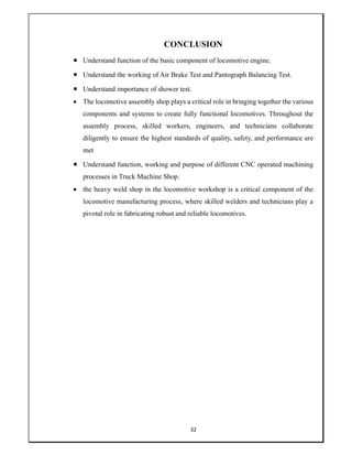 32
CONCLUSION
 Understand function of the basic component of locomotive engine.
 Understand the working of Air Brake Test and Pantograph Balancing Test.
 Understand importance of shower test.
 The locomotive assembly shop plays a critical role in bringing together the various
components and systems to create fully functional locomotives. Throughout the
assembly process, skilled workers, engineers, and technicians collaborate
diligently to ensure the highest standards of quality, safety, and performance are
met
 Understand function, working and purpose of different CNC operated machining
processes in Truck Machine Shop.
 the heavy weld shop in the locomotive workshop is a critical component of the
locomotive manufacturing process, where skilled welders and technicians play a
pivotal role in fabricating robust and reliable locomotives.
 
