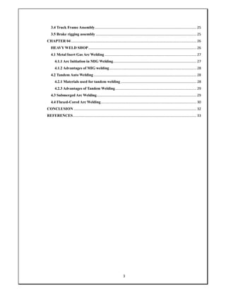 3
3.4 Truck Frame Assembly.......................................................................................................... 25
3.5 Brake rigging assembly ......................................................................................................... 25
CHAPTER 04................................................................................................................................... 26
HEAVY WELD SHOP................................................................................................................. 26
4.1 Metal Inert Gas Arc Welding................................................................................................ 27
4.1.1 Arc Initiation in MIG Welding....................................................................................... 27
4.1.2 Advantages of MIG welding........................................................................................... 28
4.2 Tandem Auto Welding ........................................................................................................... 28
4.2.1 Materials used for tandem welding ............................................................................... 28
4.2.3 Advantages of Tandem Welding..................................................................................... 29
4.3 Submerged Arc Welding........................................................................................................ 29
4.4 Fluxed-Cored Arc Welding.................................................................................................... 30
CONCLUSION ................................................................................................................................ 32
REFERENCES................................................................................................................................. 33
 