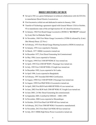 5
BRIEF HISTORY OF BLW
 Set up in 1961 as a green-field project in technical collaboration with ALCO/USA
to manufacture Diesel Electric Locomotives.
 First locomotive rolled out and dedicated to nation in January, 1964.
 Transfer-of-Technology agreement signed with General Motors/ USA in October,
95 to manufacture state-of-the-art high traction AC-AC diesel locomotives.
 In January, 1964 First Board Gauge Locomotive (WDM-2) “KUNDAN” released
by (Late) Shri Lal Bahadur Shastri.
 In November, 1968 First Meter Gauge Locomotive (YDM-4) released by (Late)
Shri Morarji Desai. (22 Nov.)
 In February, 1975 First Broad Gauge Shunting locomotive (WDS-6) turned out.
 In January, 1976 Loco exported to Tanzania.
 In March, 1977 1000th Locomotive turned out.
 In December 1977, First Diesel Generating Set Commissioned.
 In May 1984, Locos exported to Vietnam.
 In August, 1994 First 3100 HP WDM-2C loco turned out.
 In April, 1995 First 2300 HP WDP-1 Passenger loco turned out.
 In July, 1995 First 3100 HP WDG-2 Freight loco turned out.
 In December 1995, Locos exported to Sri Lanka.
 In April 1996, Locos exported to Bangladesh.
 In February, 1997 Awarded ISO-9002 Certification.
 In August, 1998 First 3100 HP WDP-2 Passenger loco turned out.
 In August, 1999 First PKD WDG-4 Locomotive turned out.
 In April, 2002 First BLW built 4000 HP WDG-4 Loco turned out.
 In June, 2002 First BLW built 3300 HP WDG-3C Freight Loco turned out.
 In June 2005, 2.4 Mw Diesel Generating Set commissioned.
 In September 2005, Certified for OHSAS – 18001:1999.
 In November, 2008 Locos exported to Mozambique.
 In October, 2010 First Dual Cab WDP-4D loco turned out.
 In February, 2012 First 5500 HP WDG-5 locomotive manufactured.
 In November, 2012 First Dual Cab WDG-4D loco turned out
 In July, 2013 1000th High Horse Power Locomotive turned out.
 