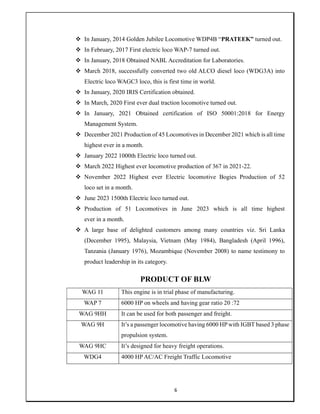 6
 In January, 2014 Golden Jubilee Locomotive WDP4B “PRATEEK” turned out.
 In February, 2017 First electric loco WAP-7 turned out.
 In January, 2018 Obtained NABL Accreditation for Laboratories.
 March 2018, successfully converted two old ALCO diesel loco (WDG3A) into
Electric loco WAGC3 loco, this is first time in world.
 In January, 2020 IRIS Certification obtained.
 In March, 2020 First ever dual traction locomotive turned out.
 In January, 2021 Obtained certification of ISO 50001:2018 for Energy
Management System.
 December 2021 Production of 45 Locomotives in December 2021 which is all time
highest ever in a month.
 January 2022 1000th Electric loco turned out.
 March 2022 Highest ever locomotive production of 367 in 2021-22.
 November 2022 Highest ever Electric locomotive Bogies Production of 52
loco set in a month.
 June 2023 1500th Electric loco turned out.
 Production of 51 Locomotives in June 2023 which is all time highest
ever in a month.
 A large base of delighted customers among many countries viz. Sri Lanka
(December 1995), Malaysia, Vietnam (May 1984), Bangladesh (April 1996),
Tanzania (January 1976), Mozambique (November 2008) to name testimony to
product leadership in its category.
PRODUCT OF BLW
WAG 11 This engine is in trial phase of manufacturing.
WAP 7 6000 HP on wheels and having gear ratio 20 :72
WAG 9HH It can be used for both passenger and freight.
WAG 9H It’s a passenger locomotive having 6000 HPwith IGBT based 3 phase
propulsion system.
WAG 9HC It’s designed for heavy freight operations.
WDG4 4000 HP AC/AC Freight Traffic Locomotive
 