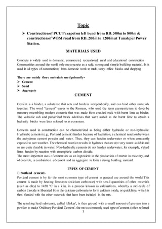 7
Topic
 Constructionof PCC Parapeton left bund from RD. 500mto 800m &
constructionof WBM road from RD. 200m to 1200mat TanakpurPower
Station.
MATERIALS USED
Concrete is widely used in domestic, commercial, recreational, rural and educational construction
Communities around the world rely on concrete as a safe, strong and simple building material. It is
used in all types of construction; from domestic work to multi-story office blocks and shopping
There are mainly three materials used primarily-
 Cement
 Sand
 Aggregate
CEMENT
Cement is a binder, a substance that sets and hardens independently, and can bind other materials
together. The word "cement" traces to the Romans, who used the term caementicium to describe
masonry resembling modern concrete that was made from crushed rock with burnt lime as binder.
The volcanic ash and pulverized brick additives that were added to the burnt lime to obtain a
hydraulic binder were later referred to as cementum.
Cements used in construction can be characterized as being either hydraulic or non-hydraulic.
Hydraulic cements (e.g., Portland cement) harden because of hydration, a chemical reaction between
the anhydrous cement powder and water. Thus, they can harden underwater or when constantly
exposed to wet weather. The chemical reaction results in hydrates that are not very water-soluble and
so are quite durable in water. Non-hydraulic cements do not harden underwater; for example, slaked
limes harden by reaction with atmospheric carbon dioxide.
The most important uses of cement are as an ingredient in the production of mortar in masonry, and
of concrete, a combination of cement and an aggregate to form a strong building material
TYPES OF CEMENT
-
Portland cement is by far the most common type of cement in general use around the world.This
cement is made by heating limestone (calcium carbonate) with small quantities of other materials
(such as clay) to 1450 °C in a kiln, in a process known as calcinations, whereby a molecule of
carbon dioxide is liberated from the calcium carbonate to form calcium oxide, or quicklime, which is
then blended with the other materials that have been included in the mix.
The resulting hard substance, called 'clinker', is then ground with a small amount of gypsum into a
powder to make 'Ordinary Portland Cement', the most commonly used type of cement (often referred
 