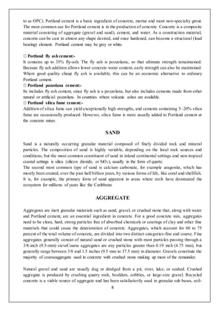 8
to as OPC). Portland cement is a basic ingredient of concrete, mortar and most non-specialty grout.
The most common use for Portland cement is in the production of concrete. Concrete is a composite
material consisting of aggregate (gravel and sand), cement, and water. As a construction material,
concrete can be cast in almost any shape desired, and once hardened, can become a structural (load
bearing) element. Portland cement may be grey or white.
-
It contains up to 35% fly-ash. The fly ash is pozzolanic, so that ultimate strength ismaintained.
Because fly ash addition allows lower concrete water content, early strength can also be maintained.
Where good quality cheap fly ash is available, this can be an economic alternative to ordinary
Portland cement.
-
Its includes fly ash cement, since fly ash is a pozzolana, but also includes cements made from other
natural or artificial pozzolans. In countries where volcanic ashes are available.
-
Addition of silica fume can yield exceptionally high strengths, and cements containing 5–20% silica
fume are occasionally produced. However, silica fume is more usually added to Portland cement at
the concrete mixer.
SAND
Sand is a naturally occurring granular material composed of finely divided rock and mineral
particles. The composition of sand is highly variable, depending on the local rock sources and
conditions, but the most common constituent of sand in inland continental settings and non-tropical
coastal settings is silica (silicon dioxide, or SiO2), usually in the form of quartz.
The second most common type of sand is calcium carbonate, for example aragonite, which has
mostly been created, over the past half billion years, by various forms of life, like coral and shellfish.
It is, for example, the primary form of sand apparent in areas where reefs have dominated the
ecosystem for millions of years like the Caribbean.
AGGREGATE
Aggregates are inert granular materials such as sand, gravel, or crushed stone that, along with water
and Portland cement, are an essential ingredient in concrete. For a good concrete mix, aggregates
need to be clean, hard, strong particles free of absorbed chemicals or coatings of clay and other fine
materials that could cause the deterioration of concrete. Aggregates, which account for 60 to 75
percent of the total volume of concrete, are divided into two distinct categories-fine and coarse. Fine
aggregates generally consist of natural sand or crushed stone with most particles passing through a
3/8-inch (9.5-mm) sieveCoarse aggregates are any particles greater than 0.19 inch (4.75 mm), but
generally range between 3/8 and 1.5 inches (9.5 mm to 37.5 mm) in diameter. Gravels constitute the
majority of coarseaggregate used in concrete with crushed stone making up most of the remainder.
Natural gravel and sand are usually dug or dredged from a pit, river, lake, or seabed. Crushed
aggregate is produced by crushing quarry rock, boulders, cobbles, or large-size gravel. Recycled
concrete is a viable source of aggregate and has been satisfactorily used in granular sub bases, soil-
 