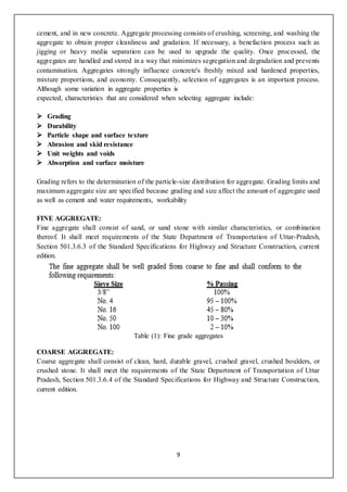 9
cement, and in new concrete. Aggregate processing consists of crushing, screening, and washing the
aggregate to obtain proper cleanliness and gradation. If necessary, a benefaction process such as
jigging or heavy media separation can be used to upgrade the quality. Once processed, the
aggregates are handled and stored in a way that minimizes segregation and degradation and prevents
contamination. Aggregates strongly influence concrete's freshly mixed and hardened properties,
mixture proportions, and economy. Consequently, selection of aggregates is an important process.
Although some variation in aggregate properties is
expected, characteristics that are considered when selecting aggregate include:
 Grading
 Durability
 Particle shape and surface texture
 Abrasion and skid resistance
 Unit weights and voids
 Absorption and surface moisture
Grading refers to the determination of the particle-size distribution for aggregate. Grading limits and
maximum aggregate size are specified because grading and size affect the amount of aggregate used
as well as cement and water requirements, workability
FINE AGGREGATE:
Fine aggregate shall consist of sand, or sand stone with similar characteristics, or combination
thereof. It shall meet requirements of the State Department of Transportation of Uttar-Pradesh,
Section 501.3.6.3 of the Standard Specifications for Highway and Structure Construction, current
edition.
Table (1): Fine grade aggregates
COARSE AGGREGATE:
Coarse aggregate shall consist of clean, hard, durable gravel, crushed gravel, crushed boulders, or
crushed stone. It shall meet the requirements of the State Department of Transportation of Uttar
Pradesh, Section 501.3.6.4 of the Standard Specifications for Highway and Structure Construction,
current edition.
 