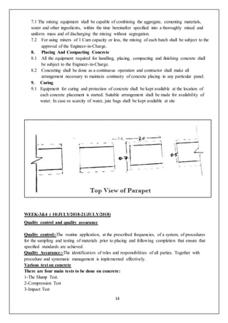 14
7.1 The mixing equipment shall be capable of combining the aggregate, cementing materials,
water and other ingredients, within the time hereinafter specified into a thoroughly mixed and
uniform mass and of discharging the mixing without segregation.
7.2 For using mixers of 1 Cum capacity or less, the mixing of each batch shall be subject to the
approval of the Engineer-in-Charge.
8. Placing And Compacting Concrete
8.1 All the equipment required for handling, placing, compacting and finishing concrete shall
be subject to the Engineer-in-Charge.
8.2 Concreting shall be done as a continuous operation and contractor shall make all
arrangement necessary to maintain continuity of concrete placing in any particular panel.
9. Curing
9.1 Equipment for curing and protection of concrete shall be kept available at the location of
each concrete placement is started. Suitable arrangement shall be made for availability of
water. In case os scarcity of water, jute bags shall be kept available at site
WEEK-3&4 ( 10/JULY/2018-21/JULY/2018)
Quality control and quality assurance
Quality control:-The routine application, at the prescribed frequencies, of a system, of procedures
for the sampling and testing of materials prior to placing and following completion that ensure that
specified standards are achieved.
Quality Assurance:-The identification of roles and responsibilities of all parties. Together with
procedure and systematic management is implemented effectively.
Various test on concrete
There are four main tests to be done on concrete:
1-The Slump Test.
2-Compression Test
3-Impact Test
 