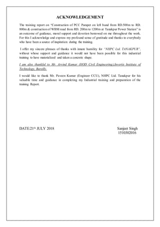 ACKNOWLEDGEMENT
The training report on “Construction of PCC Parapet on left bund from RD.500m to RD.
800m & construction of WBM road from RD. 200m to 1200m at Tanakpur Power Station” is
an outcome of guidance, moral support and devotion bestowed on me throughout the work.
For this I acknowledge and express my profound sense of gratitude and thanks to everybody
who have been a source of inspiration during the training.
I offer my sincere phrases of thanks with innate humility for “NHPC Ltd. TANAKPUR”,
without whose support and guidance it would not have been possible for this industrial
training to have materialized and taken a concrete shape.
I am also thankful to Mr. Arvind Kumar (HOD Civil Engineering),Invertis Institute of
Technology, Bareilly.
I would like to thank Mr. Paveen Kumar (Engineer CCU), NHPC Ltd. Tanakpur for his
valuable time and guidance in completing my Industrial training and preparation of the
training Report.
DATE:21th JULY 2018 Sanjeet Singh
1510302016
 