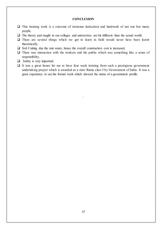 17
CONCLUSION
 This training work is a outcome of immense dedication and hardwork of not one but many
people.
 The theory part taught in our colleges and universities are bit different than the actual world.
 There are several things which we got to learn in field would never have been learnt
theoretically.
 Soil Cutting due the rain water, hence the overall construction cost is increased.
 There was interaction with the workers and the public which was something like a sense of
responsibility.
 Safety is very important.
 It was a great honor for me to have four week training from such a prestigious government
undertaking project which is awarded as a mini Ratna class I by Government of India. It was a
great experience to see the formal work which showed the status of a government profile.
.
 