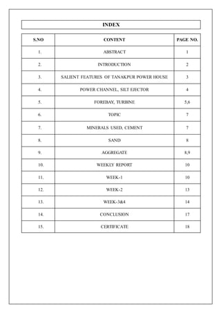 INDEX
S.NO CONTENT PAGE NO.
1. ABSTRACT 1
2. INTRODUCTION 2
3. SALIENT FEATURES OF TANAKPUR POWER HOUSE 3
4. POWER CHANNEL, SILT EJECTOR 4
5. FOREBAY, TURBINE 5,6
6. TOPIC 7
7. MINERALS USED, CEMENT 7
8. SAND 8
9. AGGREGATE 8,9
10. WEEKLY REPORT 10
11. WEEK-1 10
12. WEEK-2 13
13. WEEK-3&4 14
14. CONCLUSION 17
15. CERTIFICATE 18
 