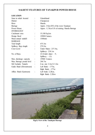 3
SALIENT FEATURES OF TANAKPUR POWER HOUSE
LOCATION
State in which located : Uttarakhand
District : Champawat
River : Sharda
Barrage : Apprx. 2 Km D/S of the town Tanakpur
Power House : Apprx. 1.2 Km U/S of existing Sharda Barrage
HYDROLOGY
Catchment area : 15,100 Sq.km
Design flood : 19900 Cumecs.
Mean annual rainfall : 1500mm
BARRAGE
Total length : 475.3m
Spillway Bays length : 279.5m
Crest Level : Under Sluice- 237.5m,
Spillway- 238.1m
No. of Bays. : 22 (Under sluice – 9,
Spillway – 13)
Max. discharge capacity : 19900 Cumecs
Max. Barrage pound level : 246.7m
Silt Excluder Tunnels : 6 no. size 2.2m X 3.2m
Guide Bund (Downstream) : Left Bank – 177m,
Right Bank – 177m
Afflux Bund (Upstream) : Left bank- 2.2Km,
Right Bank- 2.2Km
Fig(1) View of the Tanakpur Barrage
 