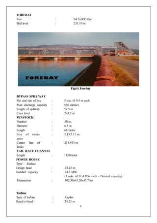 5
FOREBAY
Size : 64.2mX91.0m
Bed level : 231.10 m
Fig(4) Forebay
BYPASS SPILLWAY
No. and size of bay : 5 nos. of 9.5 m each
Max. discharge capacity : 566 cumecs
Length of spillway : 59.5 m
Crest level : 243.2 m
PENSTOCK
Number : 3Nos.
Diameter : 6.5 m
Length : 68 meter
Size of intake
gates
: 5.1X7.11 m
Center line of
intake
: 234.933 m
TAIL RACE CHANNEL
Length : 1150meter.
POWER HOUSE
Type : Surface
Design head : 24.25 m
Installed capacity : 94.2 MW
(3 units of 31.4 MW each – Derated capacity)
Dimensions : 102.30x45.20x47.70m
Turbine
Type of turbine : Kaplan
Rated et head : 24.25 m
 