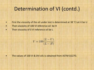 Determination of VI (contd.)
• First the viscosity of the oil under test is determined at 38 °C Let it be U
• Then viscosity of 100 VI reference oil be H
• Then viscosity of 0 VI reference oil be L
• The values of 100 VI & 0VI oils is obtained from ASTM D2270.
 