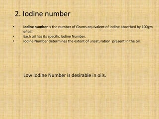 • Iodine number is the number of Grams equivalent of iodine absorbed by 100gm
of oil.
• Each oil has its specific Iodine Number.
• Iodine Number determines the extent of unsaturation present in the oil.
Low Iodine Number is desirable in oils.
2. Iodine number
 