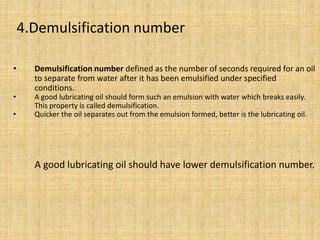 • Demulsification number defined as the number of seconds required for an oil
to separate from water after it has been emulsified under specified
conditions.
• A good lubricating oil should form such an emulsion with water which breaks easily.
This property is called demulsification.
• Quicker the oil separates out from the emulsion formed, better is the lubricating oil.
A good lubricating oil should have lower demulsification number.
4.Demulsification number
 