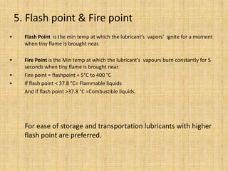 • Flash Point is the min temp at which the lubricant’s vapors' ignite for a moment
when tiny flame is brought near.
• Fire Point is the Min temp at which the lubricant’s vapours burn constantly for 5
seconds when tiny flame is brought near.
• Fire point = flashpoint + 5°C to 400 °C
• If flash point < 37.8 °C= Flammable liquids
And if flash point >37.8 °C =Combustible liquids.
For ease of storage and transportation lubricants with higher
flash point are preferred.
5. Flash point & Fire point
 