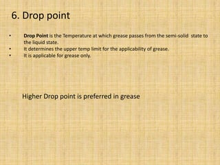 • Drop Point is the Temperature at which grease passes from the semi-solid state to
the liquid state.
• It determines the upper temp limit for the applicability of grease.
• It is applicable for grease only.
Higher Drop point is preferred in grease
6. Drop point
 