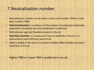 7.Neutralisation number
• Neutralization number can be either a total acid number (TAN) or total
base number (TBN)
• Total Acid Number is a measure of the amount of potassium hydroxide
required to neutralize the acid contained in a lubricant.
• TAN indicates age and Oxidation extent in the oil.
• Total Base Number is a measure of reserve alkalinity in the oil. It is
measured by mg of KOH per gram of oil.
• Alkali is added in the oil as a corrosion inhibitor.TBN indicates corrosion
resistivity of the oil.
Higher TBN or Lower TAN is preferred in an oil.
 