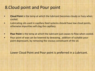 • Cloud Point is the temp at which the lubricant becomes cloudy or hazy when
cooled.
• Lubricating oils used in capillary feed systems should have low cloud points,
otherwise impurities will clog the capillary.
• Pour Point is the temp at which the lubricant just ceases to flow when cooled.
• Pour point of wax can be lowered by dewaxing , addition of suitable pour
point depressant, by removing the viscous constituent of the oil.
Lower Cloud Point and Pour point is preferred in a Lubricant.
8.Cloud point and Pour point
 