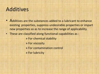 Additives
• Additives are the substances added to a lubricant to enhance
existing properties, suppress undesirable properties or impart
new properties so as to increase the range of applicability.
• These are classified along functional capabilities as :
» For chemical stability
» For viscosity
» For contamination control
» For lubricity
 