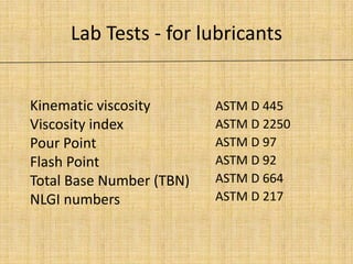 Lab Tests - for lubricants
ASTM D 445
ASTM D 2250
ASTM D 97
ASTM D 92
ASTM D 664
ASTM D 217
Kinematic viscosity
Viscosity index
Pour Point
Flash Point
Total Base Number (TBN)
NLGI numbers
 