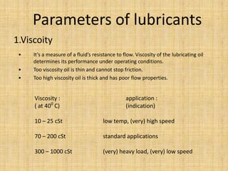 • It’s a measure of a fluid’s resistance to flow. Viscosity of the lubricating oil
determines its performance under operating conditions.
• Too viscosity oil is thin and cannot stop friction.
• Too high viscosity oil is thick and has poor flow properties.
Parameters of lubricants
1.Viscoity
Viscosity : application :
( at 400
C) (indication)
10 – 25 cSt low temp, (very) high speed
70 – 200 cSt standard applications
300 – 1000 cSt (very) heavy load, (very) low speed
 