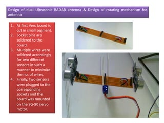 Design of dual Ultrasonic RADAR antenna & Design of rotating mechanism for
antenna
1. At first Vero board is
cut in small segment.
2. Socket pins are
soldered to the
board.
3. Multiple wires were
soldered accordingly
for two different
sensors in such a
manner to minimize
the no. of wires.
4. Finally, two sensors
were plugged to the
corresponding
sockets and the
board was mounted
on the SG-90 servo
motor.
 