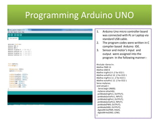 Programming Arduino UNO
1. Arduino Uno micro controller board
was connected with Pc or Laptop via
standard USB cable.
2. The program codes were written in C
compiler based Arduino IDE.
3. Sensor and motor’s Input and
output were assigned into the
program In the following manner:-
#include <Servo.h>.
#define PWR 13
#define GND 8
#define trigPin2 9 // for ECO 1
#define echoPin2 10 // for ECO 1
#define trigPin1 11 // for ECO 1
#define echoPin1 12 // for ECO 1
Servo myServo;
void setup() {
Serial.begin (9600);
myServo.attach(6);
pinMode(trigPin1, OUTPUT);
pinMode(echoPin1, INPUT);
pinMode(trigPin2, OUTPUT);
pinMode(echoPin2, INPUT);
pinMode(PWR, OUTPUT);
pinMode(GND, OUTPUT);
digitalWrite(PWR, HIGH);
digitalWrite(GND, LOW);
}
 