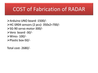 COST of Fabrication of RADAR
Arduino UNO board -1500/-
HC-SR04 sensors (2 pcs)- 350x2=700/-
SG-90 servo motor-300/-
Vero board -30/-
Wires- 100/-
Plastic box-50/-
Total cost- 2680/-
 