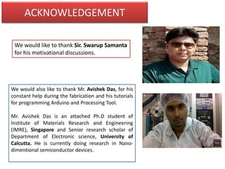 ACKNOWLEDGEMENT
We would like to thank Sir. Swarup Samanta
for his motivational discussions.
We would also like to thank Mr. Avishek Das, for his
constant help during the fabrication and his tutorials
for programming Arduino and Processing Tool.
Mr. Avishek Das is an attached Ph.D student of
Institute of Materials Research and Engineering
(IMRE), Singapore and Senior research scholar of
Department of Electronic science, University of
Calcutta. He is currently doing research in Nano-
dimentional semiconductor devices.
 