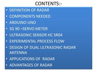 CONTENTS:-
• DEFINITION OF RADAR
• COMPONENTS NEEDED
• ARDUINO UNO
• SG 90 –SERVO METER
• ULTRASONIC SENSOR HC SR04
• EXPERIMENTAL PROCESS FLOW
• DESIGN OF DUAL ULTRASONIC RADAR
ANTENNA
• APPLICATIONS OF RADAR
• ADVANTAGES OF RADAR
 