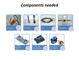 Components needed
Vero board Pin headers Wires Soldering iron
HC-SR04
Ultrasonic
sensor
Arduino UNO
microcontroller
SG-90 Micro-
Servo motor
 