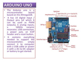 ARDUINO UNO
• The Arduino uno is a
microcontroller board
based on the ATmega328.
• It has 14 digital Input /
Output pins (of which 6
can be used as PWM
outputs), 6 analog inputs,
a 16MHz ceramic
resonator, USB connection,
a power jack, an ICSP
header and a reset button.
• It contains everything
needed to support the
microcontroller; simply
connect it to computer
with a USB cable or power
it with a AC-to-DC adapter
or battery to get started.
 